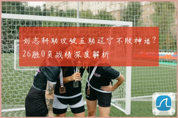 刘志轩助攻破五助辽宁不败神话？26胜0负战绩深度解析