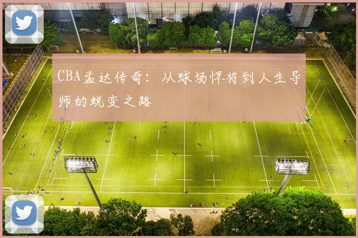 CBA孟达传奇：从球场悍将到人生导师的蜕变之路