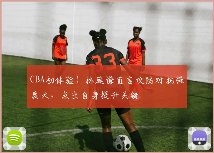 CBA初体验！林庭谦直言攻防对抗强度大，点出自身提升关键