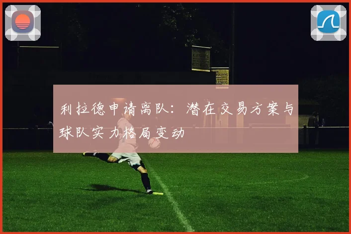 利拉德申请离队：潜在交易方案与球队实力格局变动