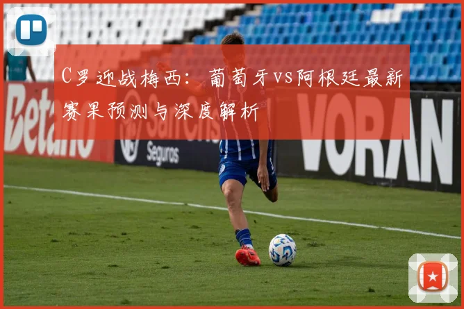 C罗迎战梅西：葡萄牙vs阿根廷最新赛果预测与深度解析