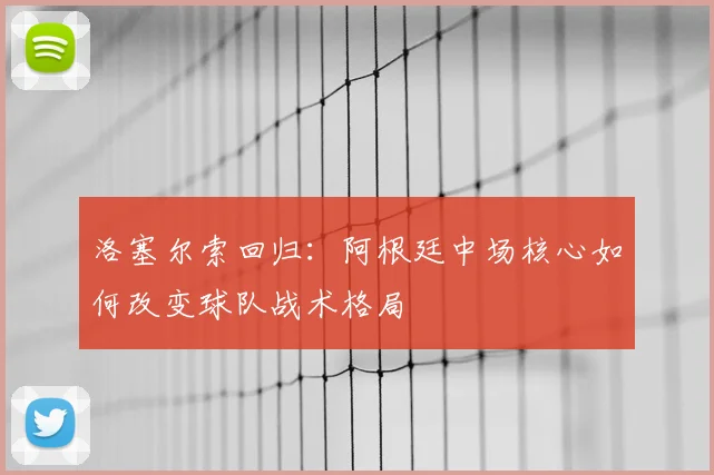 洛塞尔索回归：阿根廷中场核心如何改变球队战术格局