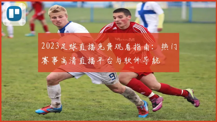 2023足球直播免费观看指南：热门赛事高清直播平台与软件导航