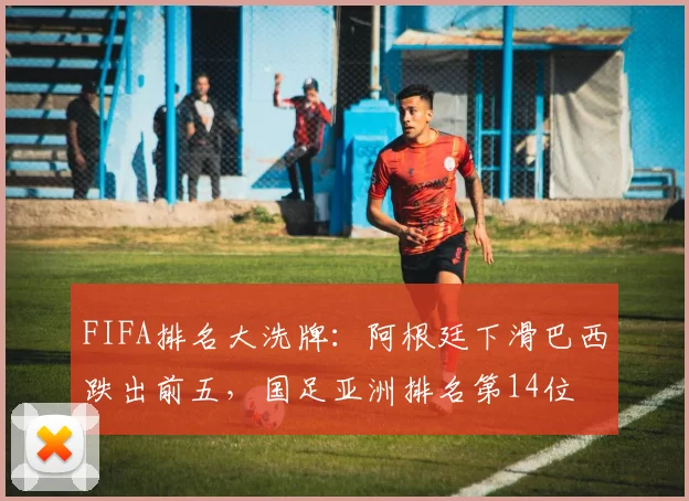 FIFA排名大洗牌：阿根廷下滑巴西跌出前五，国足亚洲排名第14位