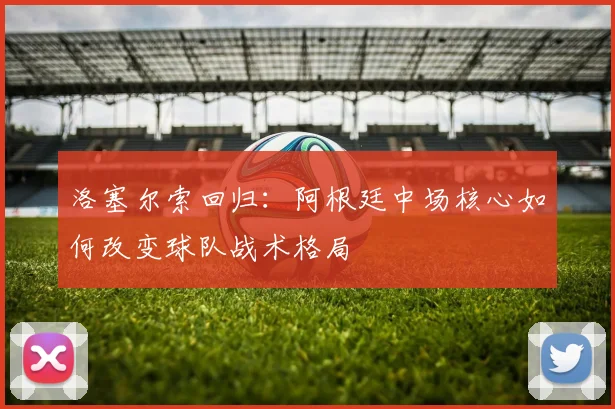 洛塞尔索回归：阿根廷中场核心如何改变球队战术格局