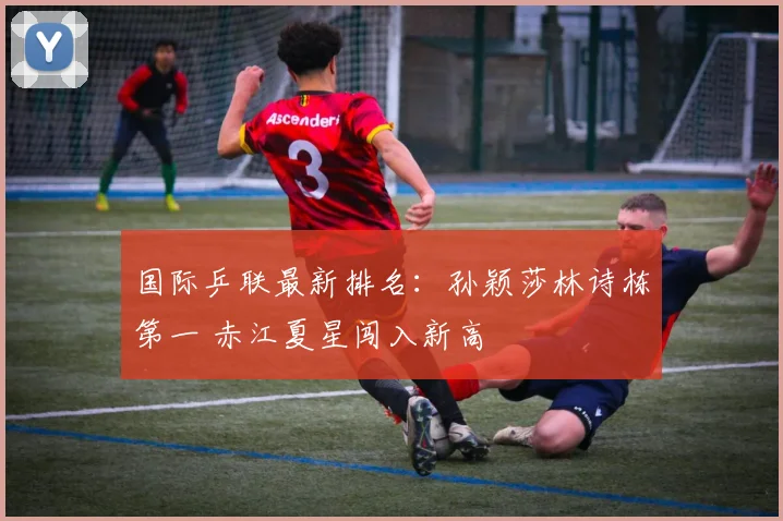 国际乒联最新排名：孙颖莎林诗栋第一 赤江夏星闯入新高