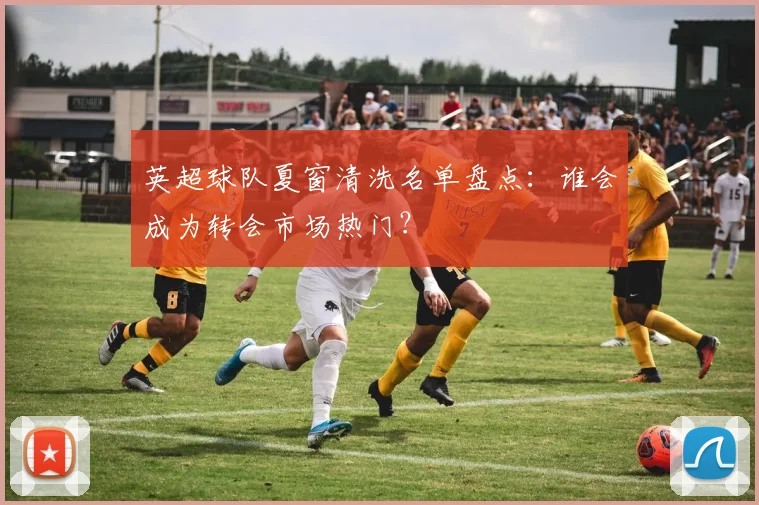 英超球队夏窗清洗名单盘点:谁会成为转会市场热门?