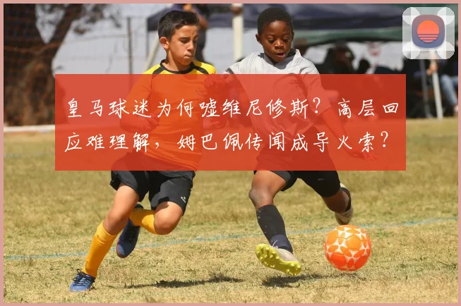 皇马球迷为何嘘维尼修斯？高层回应难理解，姆巴佩传闻成导火索？