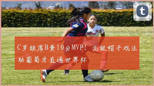 C罗缺席B费10分MVP！无敌帽子戏法助葡萄牙直通世界杯