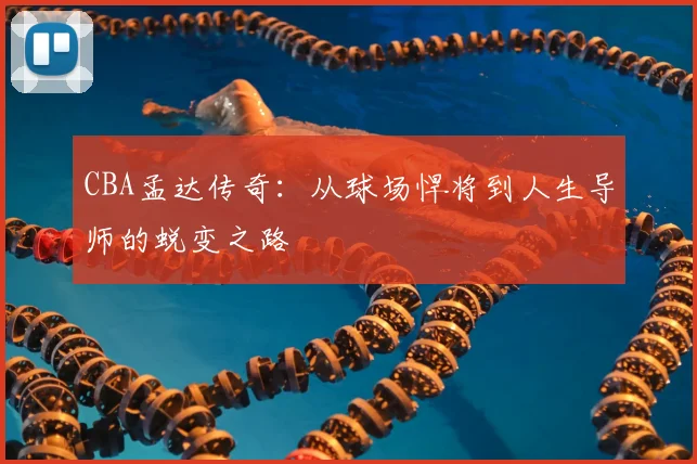 CBA孟达传奇：从球场悍将到人生导师的蜕变之路