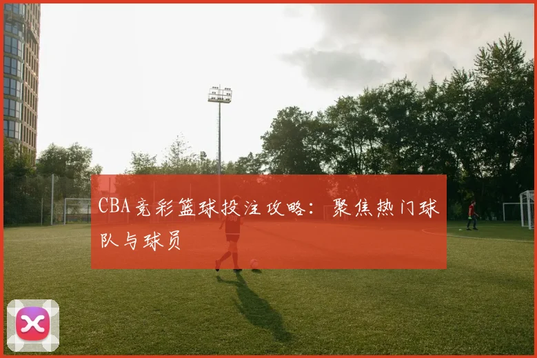 CBA竞彩篮球投注攻略：聚焦热门球队与球员