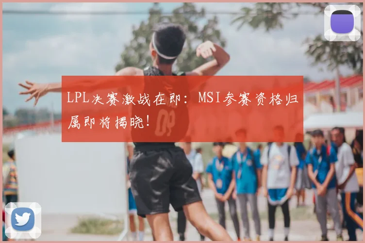 LPL决赛激战在即:MSI参赛资格归属即将揭晓!