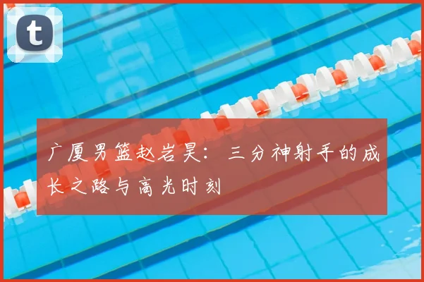 广厦男篮赵岩昊：三分神射手的成长之路与高光时刻