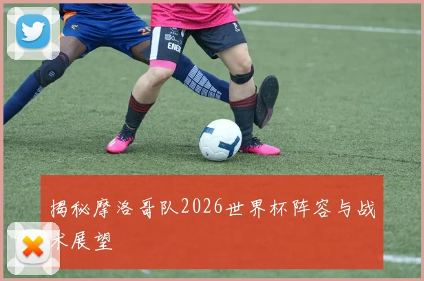 揭秘摩洛哥队2026世界杯阵容与战术展望