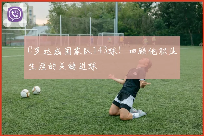 C罗达成国家队143球！回顾他职业生涯的关键进球